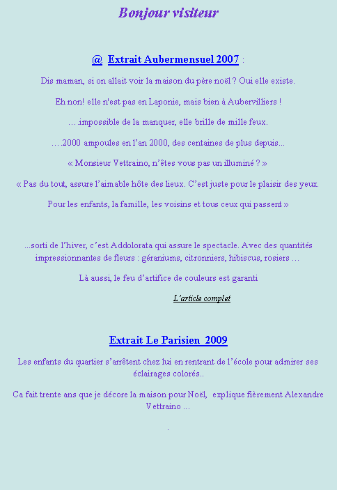 Zone de Texte: Bonjour visiteur@  Extrait Aubermensuel 2007 :Dis maman, si on allait voir la maison du p�re no�l ? Oui elle existe. Eh non! elle n'est pas en Laponie, mais bien � Aubervilliers !�.impossible de la manquer, elle brille de mille feux.�.2000 ampoules en l�an 2000, des centaines de plus depuis...�&nbsp;Monsieur Vettraino, n��tes vous pas un illumin� ?&nbsp;��&nbsp;Pas du tout, assure l�aimable h�te des lieux. C�est juste pour le plaisir des yeux.Pour les enfants, la famille, les voisins et tous ceux qui passent&nbsp;� ...sorti de l�hiver, c�est Addolorata qui assure le spectacle. Avec des quantit�s impressionnantes de fleurs : g�raniums, citronniers, hibiscus, rosiers �L� aussi, le feu d�artifice de couleurs est garanti                          	L�article complet  Extrait Le Parisien  2009 Les enfants du quartier s�arr�tent chez lui en rentrant de l��cole pour admirer ses �clairages color�s..Ca fait trente ans que je d�core la maison pour No�l,  explique fi�rement Alexandre Vettraino .... 