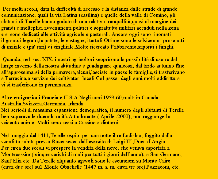 Zone de Texte:  Per molti secoli, data la diff�colt� di accesso e la distanza dalle strade di grande comunicazione, quali la via Latina (casilina) e quelle della valle di Comino, gliabitanti di Terelle hanno goduto di una relativa tranquillit�,quasi al margine deigrandi e molteplici avvenimenti politici e soprattutto militari accaduti nella zonae si sono dedicati alle attivit� agricole e pastorali. Ancora oggi sono rinomatiil grano,i legumi,le patate, le castagne,i tartufi.Ottime sono le salsicce e i prosciuttidi maiale e (pi� rari) di cinghiale.Molto ricercato l�abbacchio,saporiti i fimghi. Quando, ne1 sec. XIX, i nostri agricoltori scoprirono la possibilit� di uscire dal lungo inverno della nostra altitudine e guadagnare qualcosa, dal tardo autunno f�noall�approssimarsi della primavera,alcuni,lasciate in paese le famiglie,si trasferivanoa Terracina,a servizio dei coltivatori locali.Col passar degli anni,molti addiritturavi si trasferirono in permanenza. Altre emigrazioni:Francia e U.S.A.Negli anni 1959-60,molti in CanadaAustralia,Svizzera,Gerrnania, Irlanda.Nei periodi di massima espansione demografica, il numero degli abitanti di Terelleben superava le duemila unit�.Attualmente ( Aprile .2000), non raggiunge leseicento anime. Molti sono scesi a Cassino e dintorni. Ne1 maggio del 1411,Terelle ospito per una notte il re Ladislao, fuggito dallasconfitta subita presso Roccasecca dall�esercito di Luigi II�,Duca d�Angio.Per circa due secoli vi prospero la vendita della neve, che veniva esportata aMontecassino( cinque carichi di muli per tutti i giomi dell�anno), a San Germano,Sant�Elia etc. Da Terelle alquanto agevoli sono le escursioni su Monte Cairo(circa due ore) su1 Monte Obachelle (1447 m. s. m. circa tre ore) Pozzaconi, etc.
