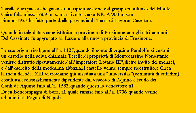 Zone de Texte: Terelle � un paese che giace su un ripido costone del gruppo montuoso del MonteCairo (alt. mass. 1669 m. s. m.), rivolto verso NE. A 960 m.s.mFino al 1927 ha fatto parte d.ella provincia di Terra di Lavoro( Caserta ).Quando in tale data venne istituita la provincia di Frosinone,con gli altri comuni Del Cassinate fu aggregato a1 Lazio e alla nuova provincia di Frosinone.Le sue origini risalgono all�a. 1127,quando il conte di Aquino Pandolfo si costruiun castello nella selva chiamata Terelle,di propriet� di Montecassino.Nonostante venisse distrutto ripetutamente,dall�imperatore Lotario III�,dietro invito dei monaci,e dall�esercito della medesima abbazia,il castello venne sempre ricostruito,e Circa la met� del s�c. XIII vi troviamo gi� insediata una �universitas�(comunit� di cittadini)costituita,ecclesiasticamente dipendente dal vescovo di Aquino e feudo dei Conti de Aquino fino all�a. 1583,quando questi lo vendettero a1 Duca Boncompagni di Sora, a1 quale rimase fino all�a. 1796 quando venne ad unirsi a1 Regno di Napoli.